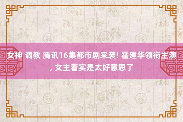 女神 调教 腾讯16集都市剧来袭! 霍建华领衔主演， 女主着实是太好意思了