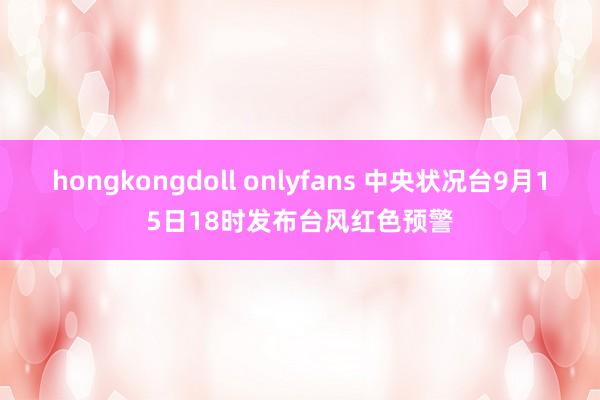 hongkongdoll onlyfans 中央状况台9月15日18时发布台风红色预警