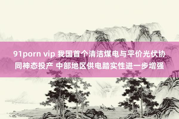 91porn vip 我国首个清洁煤电与平价光伏协同神态投产 中部地区供电踏实性进一步增强