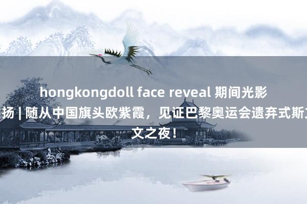 hongkongdoll face reveal 期间光影 百部川扬 | 随从中国旗头欧紫霞，见证巴黎奥运会遗弃式斯文之夜！