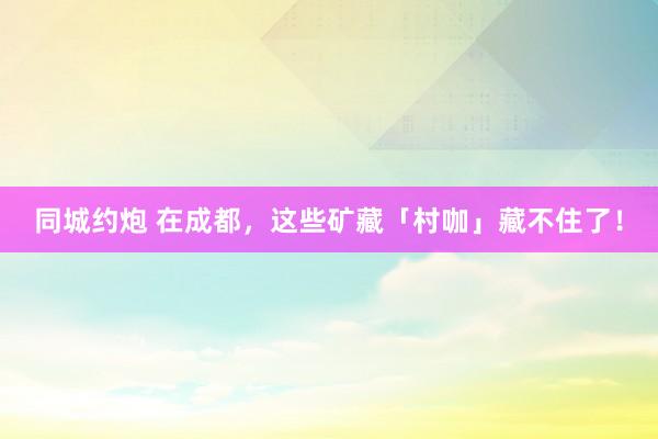 同城约炮 在成都，这些矿藏「村咖」藏不住了！