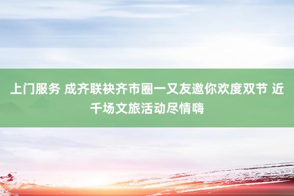 上门服务 成齐联袂齐市圈一又友邀你欢度双节 近千场文旅活动尽情嗨