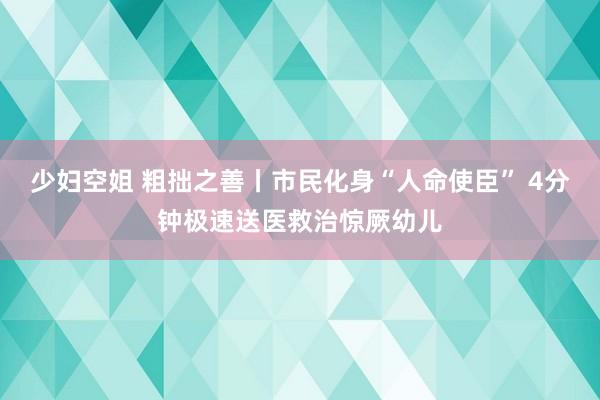 少妇空姐 粗拙之善丨市民化身“人命使臣” 4分钟极速送医救治惊厥幼儿