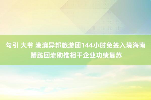 勾引 大爷 港澳异邦旅游团144小时免签入境海南 蹧跶回流助推相干企业功绩复苏