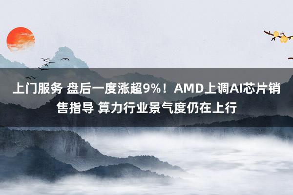 上门服务 盘后一度涨超9%！AMD上调AI芯片销售指导 算力行业景气度仍在上行