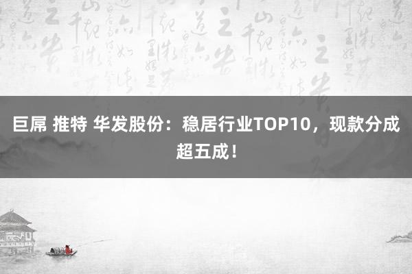 巨屌 推特 华发股份：稳居行业TOP10，现款分成超五成！