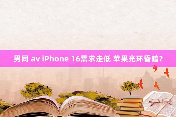 男同 av iPhone 16需求走低 苹果光环昏暗？