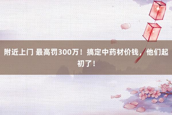 附近上门 最高罚300万！搞定中药材价钱，他们起初了！