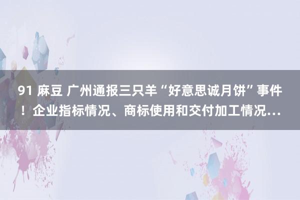 91 麻豆 广州通报三只羊“好意思诚月饼”事件！企业指标情况、商标使用和交付加工情况…