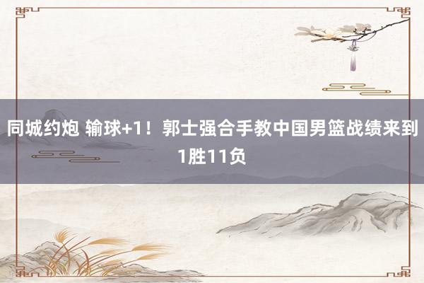 同城约炮 输球+1！郭士强合手教中国男篮战绩来到1胜11负