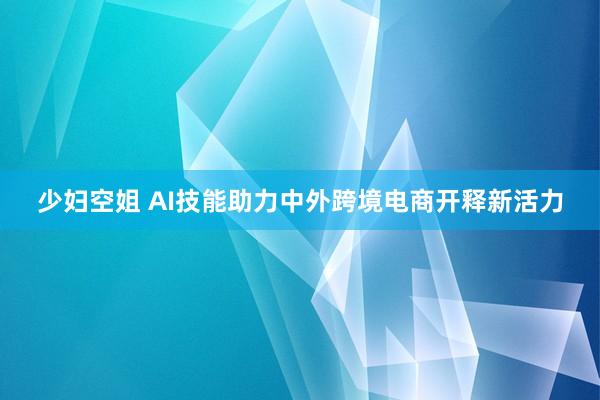 少妇空姐 AI技能助力中外跨境电商开释新活力