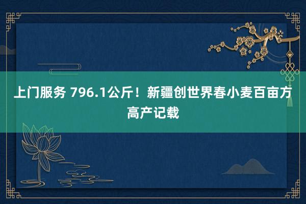 上门服务 796.1公斤！新疆创世界春小麦百亩方高产记载