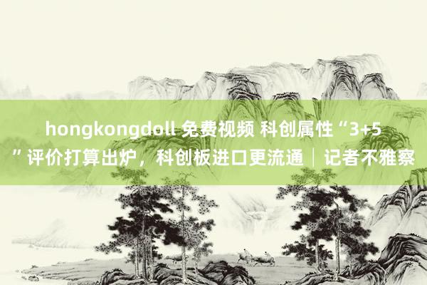 hongkongdoll 免费视频 科创属性“3+5”评价打算出炉，科创板进口更流通│记者不雅察