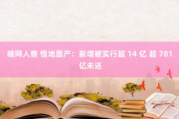 暗网人兽 恒地面产：新增被实行超 14 亿 超 781 亿未还