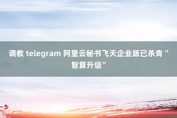 调教 telegram 阿里云秘书飞天企业版已杀青“智算升级”