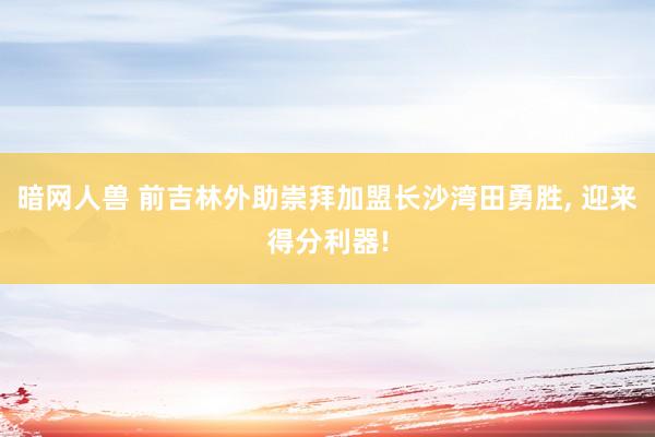 暗网人兽 前吉林外助崇拜加盟长沙湾田勇胜， 迎来得分利器!