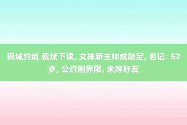 同城约炮 蔡斌下课， 女排新主帅或敲定， 名记: 52岁， 公约刚界限， 朱婷好友