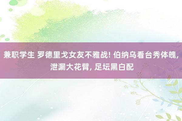 兼职学生 罗德里戈女友不雅战! 伯纳乌看台秀体魄， 泄漏大花臂， 足坛黑白配