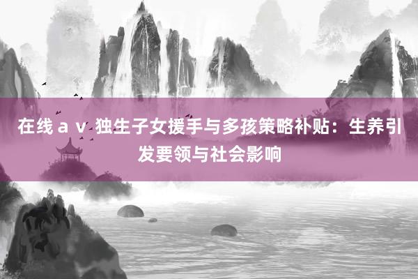 在线ａｖ 独生子女援手与多孩策略补贴：生养引发要领与社会影响