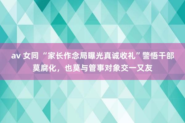 av 女同 “家长作念局曝光真诚收礼”警悟干部莫腐化，也莫与管事对象交一又友