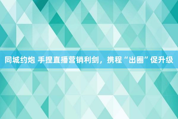 同城约炮 手捏直播营销利剑，携程“出圈”促升级