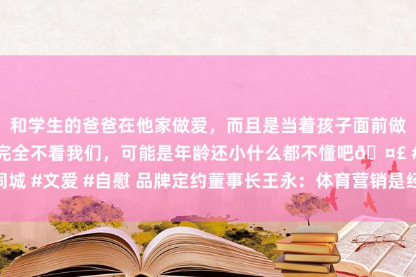 和学生的爸爸在他家做爱，而且是当着孩子面前做爱，太刺激了，孩子完全不看我们，可能是年龄还小什么都不懂吧🤣 #同城 #文爱 #自慰 品牌定约董事长王永：体育营销是经永久考据的灵验营销时代