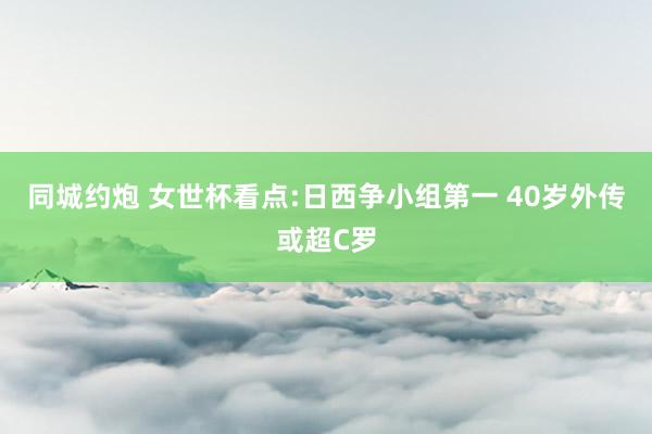 同城约炮 女世杯看点:日西争小组第一 40岁外传或超C罗