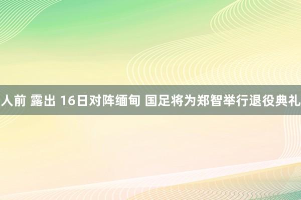 人前 露出 16日对阵缅甸 国足将为郑智举行退役典礼