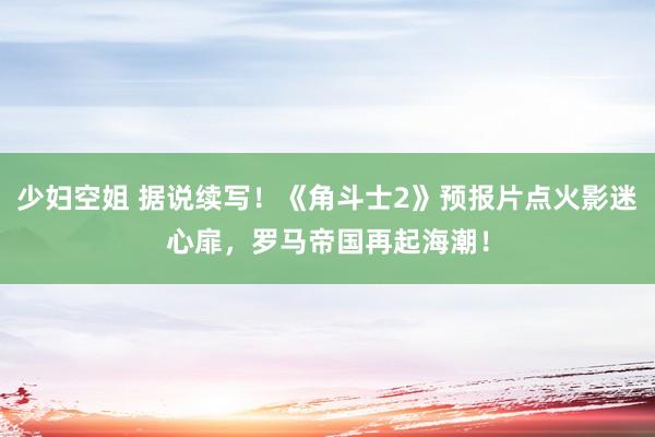 少妇空姐 据说续写！《角斗士2》预报片点火影迷心扉，罗马帝国再起海潮！