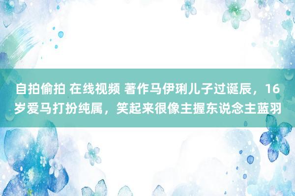 自拍偷拍 在线视频 著作马伊琍儿子过诞辰，16岁爱马打扮纯属，笑起来很像主握东说念主蓝羽