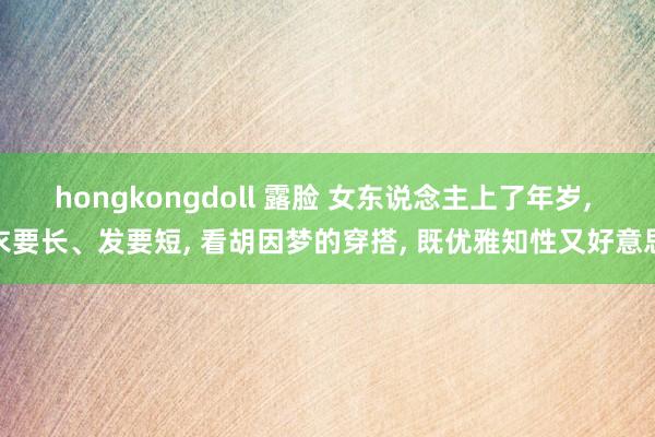 hongkongdoll 露脸 女东说念主上了年岁， 衣要长、发要短， 看胡因梦的穿搭， 既优雅知性又好意思