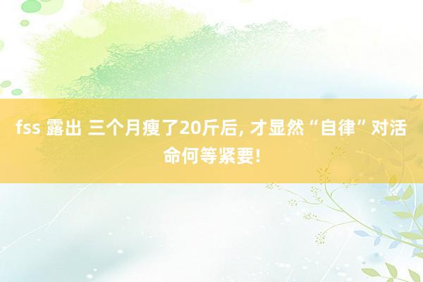 fss 露出 三个月瘦了20斤后， 才显然“自律”对活命何等紧要!