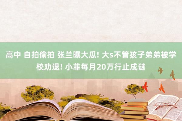 高中 自拍偷拍 张兰曝大瓜! 大s不管孩子弟弟被学校劝退! 小菲每月20万行止成谜