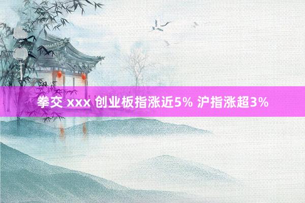 拳交 xxx 创业板指涨近5% 沪指涨超3%