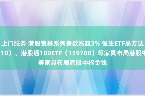 上门服务 港股宽基系列指数涨超3% 恒生ETF易方达（513210）、港股通100ETF（159788）等家具布局港股中枢金钱