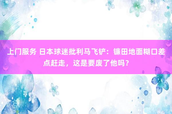 上门服务 日本球迷批利马飞铲：镰田地面糊口差点赶走，这是要废了他吗？