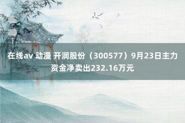 在线av 动漫 开润股份（300577）9月23日主力资金净卖出232.16万元