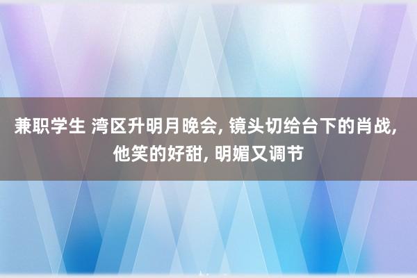 兼职学生 湾区升明月晚会， 镜头切给台下的肖战， 他笑的好甜， 明媚又调节