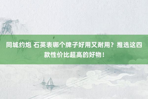 同城约炮 石英表哪个牌子好用又耐用？推选这四款性价比超高的好物！