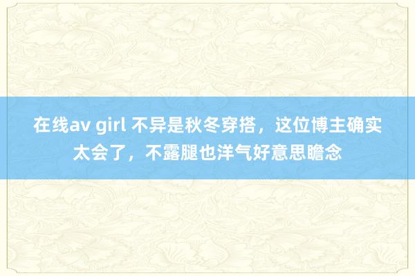 在线av girl 不异是秋冬穿搭，这位博主确实太会了，不露腿也洋气好意思瞻念