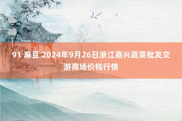 91 麻豆 2024年9月26日浙江嘉兴蔬菜批发交游商场价钱行情