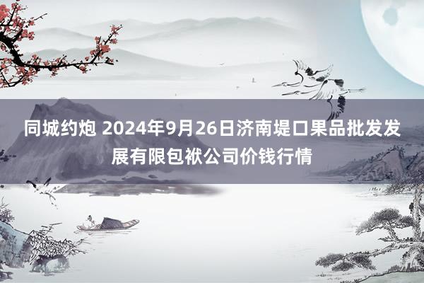 同城约炮 2024年9月26日济南堤口果品批发发展有限包袱公司价钱行情