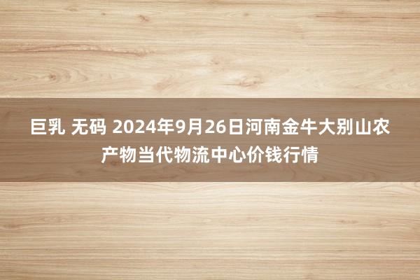 巨乳 无码 2024年9月26日河南金牛大别山农产物当代物流中心价钱行情