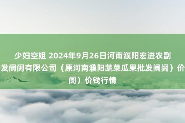 少妇空姐 2024年9月26日河南濮阳宏进农副产物批发阛阓有限公司（原河南濮阳蔬菜瓜果批发阛阓）价钱行情