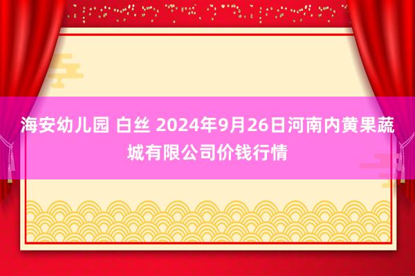 海安幼儿园 白丝 2024年9月26日河南内黄果蔬城有限公司价钱行情