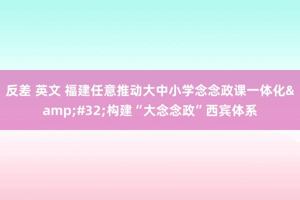 反差 英文 福建任意推动大中小学念念政课一体化&#32;构建“大念念政”西宾体系