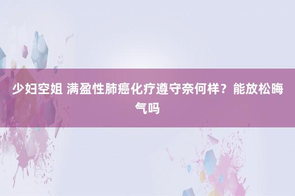 少妇空姐 满盈性肺癌化疗遵守奈何样？能放松晦气吗