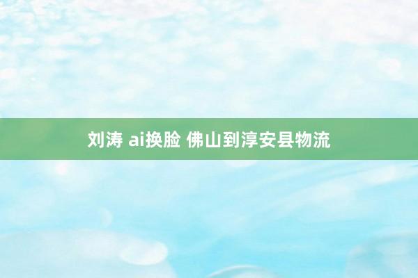 刘涛 ai换脸 佛山到淳安县物流