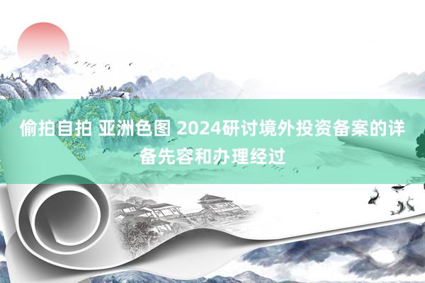 偷拍自拍 亚洲色图 2024研讨境外投资备案的详备先容和办理经过