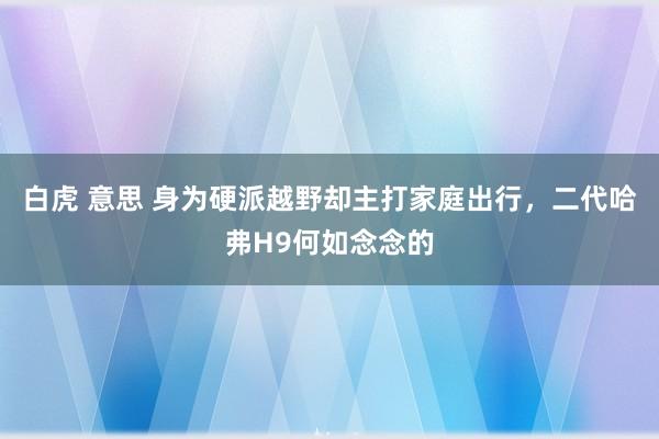 白虎 意思 身为硬派越野却主打家庭出行，二代哈弗H9何如念念的